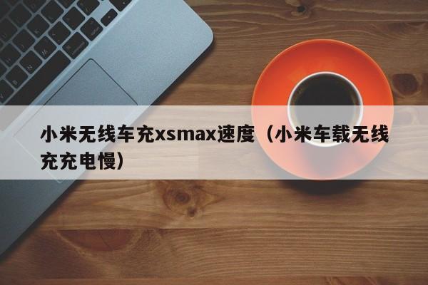 小米无线车充xsmax速度(小米车载无线充充电慢)