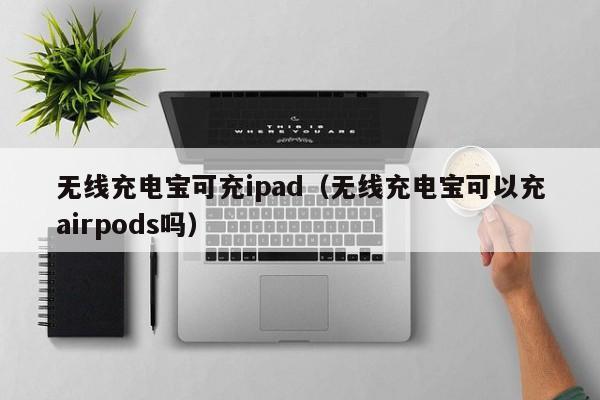 无线充电宝可充ipad(无线充电宝可以充airpods吗)