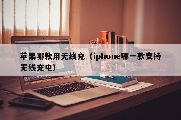 苹果哪款用无线充(iphone哪一款支持无线充电)