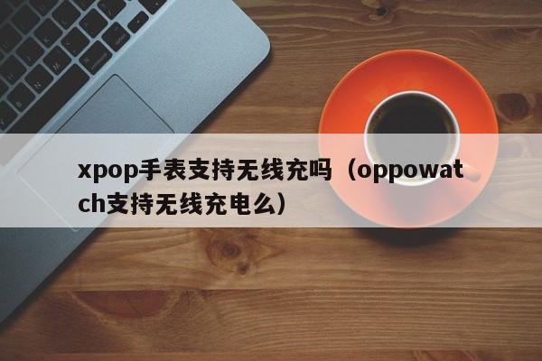 xpop手表支持无线充吗(oppowatch支持无线充电么)