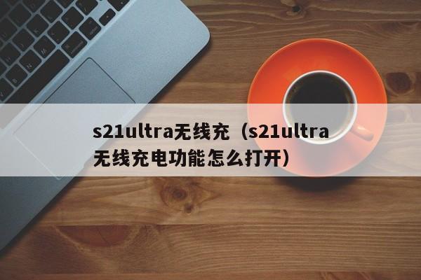 s21ultra无线充(s21ultra无线充电功能怎么打开)