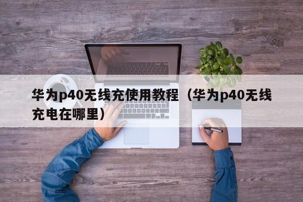 华为p40无线充使用教程(华为p40无线充电在哪里)