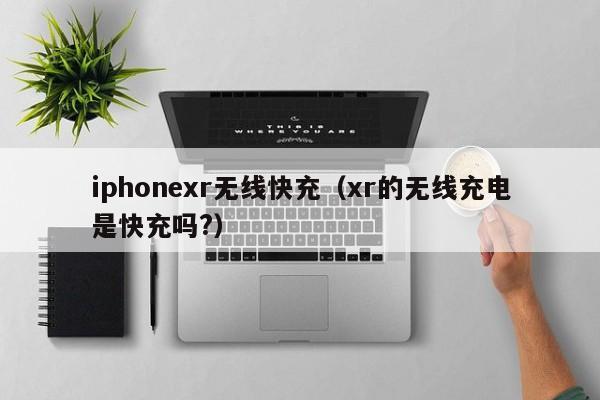 iphonexr无线快充(xr的无线充电是快充吗?)