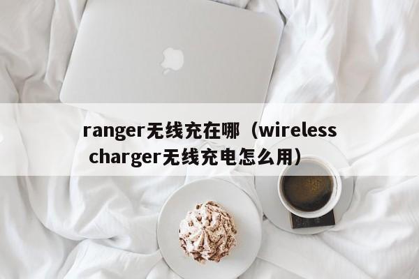 ranger无线充在哪(wireless charger无线充电怎么用)