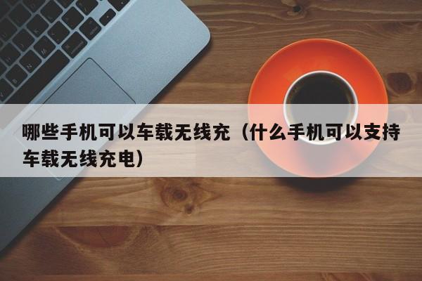 哪些手机可以车载无线充(什么手机可以支持车载无线充电)