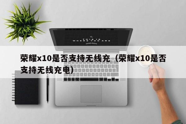 荣耀x10是否支持无线充(荣耀x10是否支持无线充电)