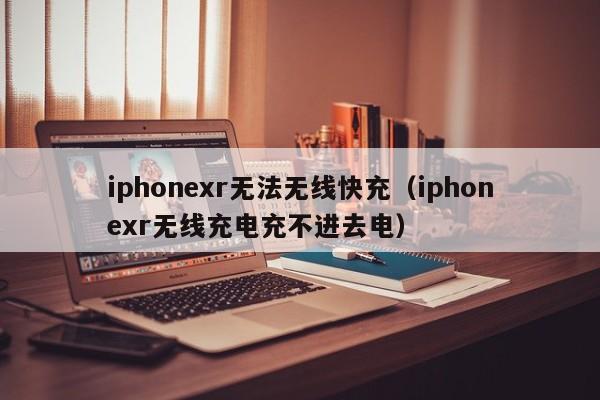 iphonexr无法无线快充(iphonexr无线充电充不进去电)