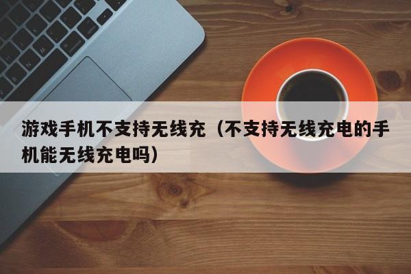 游戏手机不支持无线充(不支持无线充电的手机能无线充电吗)