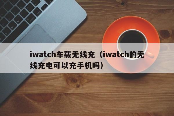 iwatch车载无线充(iwatch的无线充电可以充手机吗)