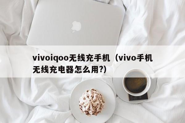 vivoiqoo无线充手机(vivo手机无线充电器怎么用?)