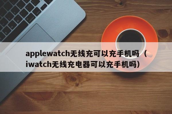 applewatch无线充可以充手机吗(iwatch无线充电器可以充手机吗)