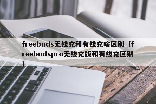 freebuds无线充和有线充啥区别(freebudspro无线充版和有线充区别)
