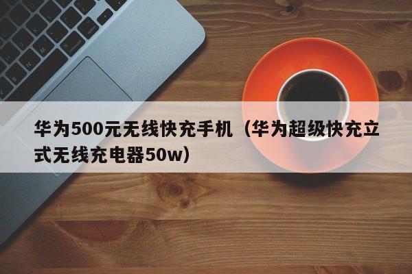 华为500元无线快充手机(华为超级快充立式无线充电器50w)
