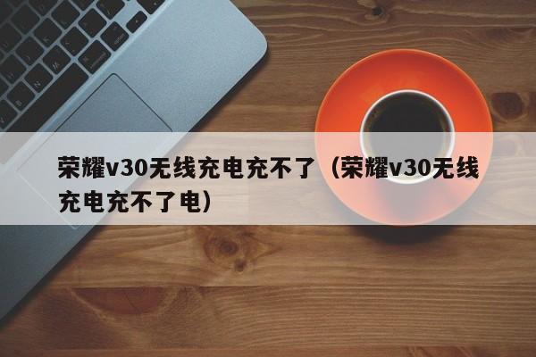 荣耀v30无线充电充不了(荣耀v30无线充电充不了电)