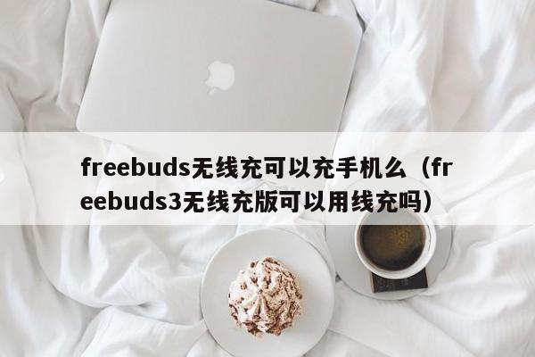 freebuds无线充可以充手机么(freebuds3无线充版可以用线充吗)