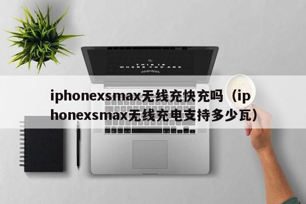 iphonexsmax无线充快充吗(iphonexsmax无线充电支持多少瓦)