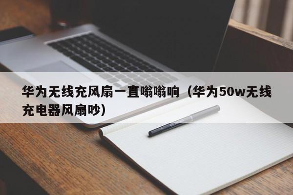 华为无线充风扇一直嗡嗡响(华为50w无线充电器风扇吵)