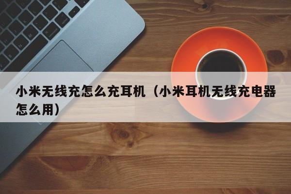 小米无线充怎么充耳机(小米耳机无线充电器怎么用)