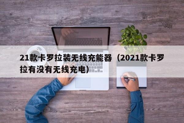 21款卡罗拉装无线充能器(2021款卡罗拉有没有无线充电)