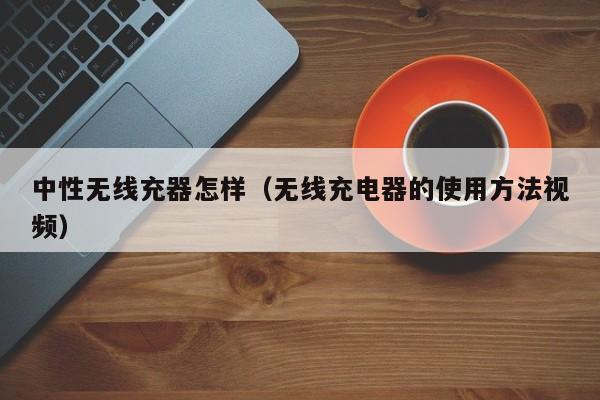 中性无线充器怎样(无线充电器的使用方法视频)