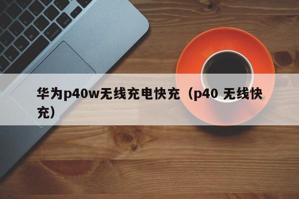 华为p40w无线充电快充(p40 无线快充)