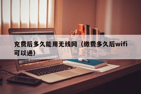 充费后多久能用无线网(缴费多久后wifi可以通)