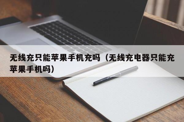 无线充只能苹果手机充吗(无线充电器只能充苹果手机吗)