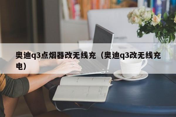 奥迪q3点烟器改无线充(奥迪q3改无线充电)