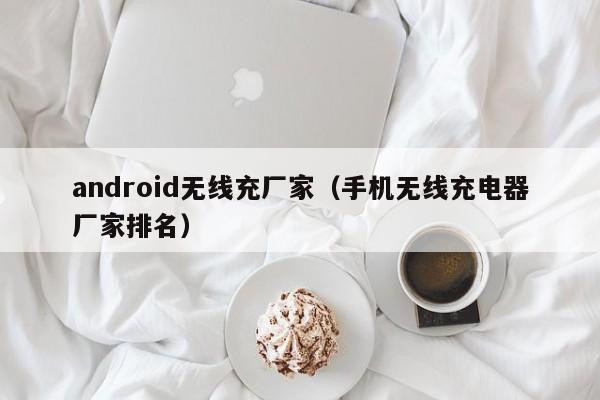 android无线充厂家(手机无线充电器厂家排名)