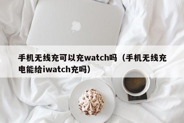手机无线充可以充watch吗(手机无线充电能给iwatch充吗)