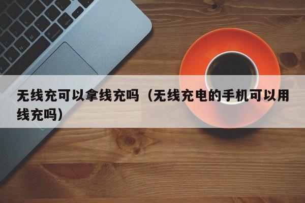 无线充可以拿线充吗(无线充电的手机可以用线充吗)