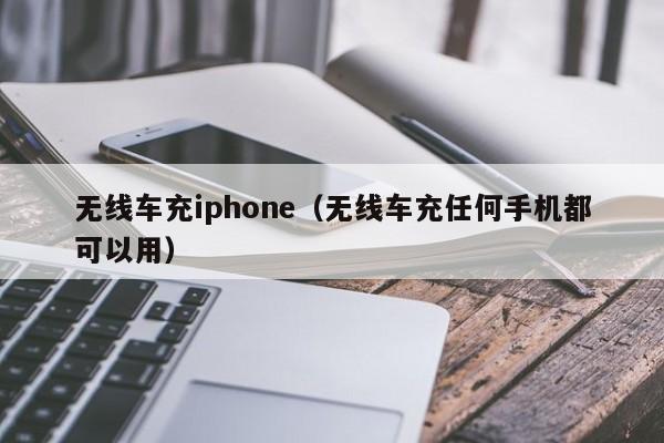 无线车充iphone(无线车充任何手机都可以用)