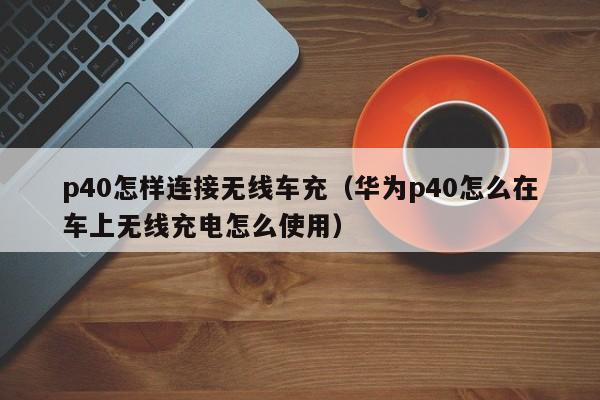 p40怎样连接无线车充(华为p40怎么在车上无线充电怎么使用)