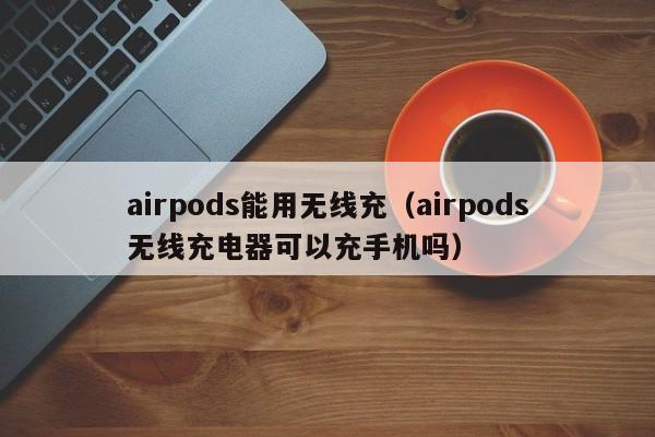 airpods能用无线充(airpods无线充电器可以充手机吗)