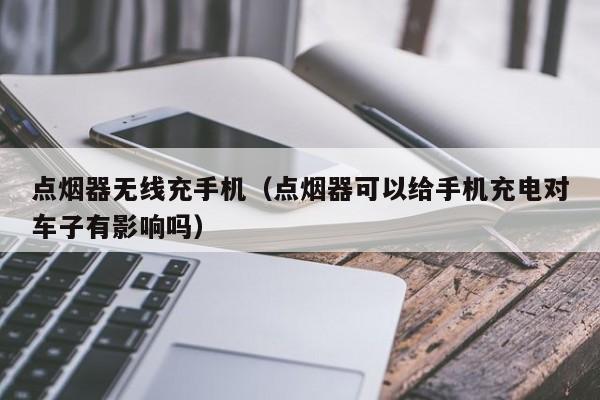 点烟器无线充手机(点烟器可以给手机充电对车子有影响吗)