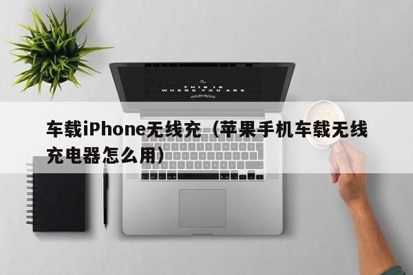 车载iPhone无线充(苹果手机车载无线充电器怎么用)