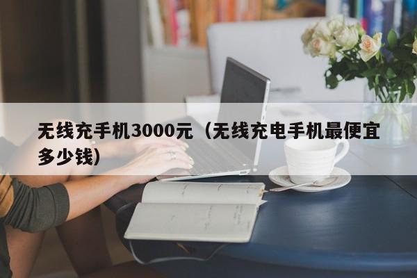 无线充手机3000元(无线充电手机最便宜多少钱)