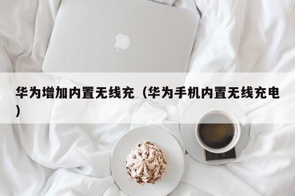 华为增加内置无线充(华为手机内置无线充电)