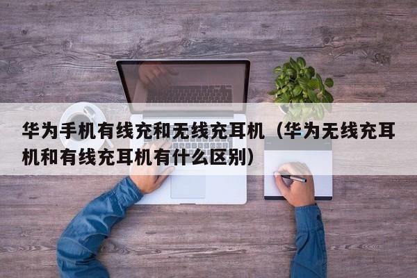 华为手机有线充和无线充耳机(华为无线充耳机和有线充耳机有什么区别)