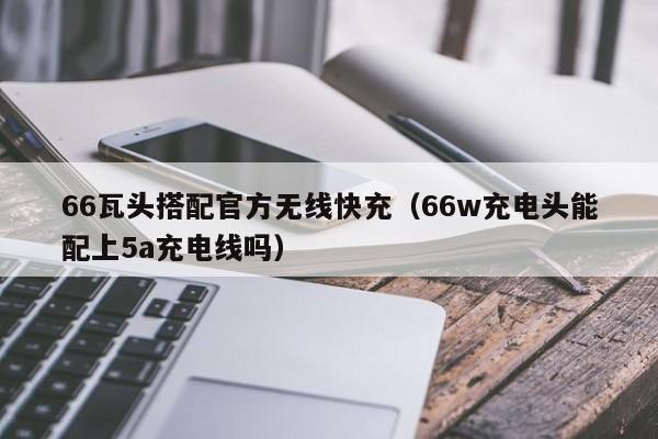 66瓦头搭配官方无线快充(66w充电头能配上5a充电线吗)