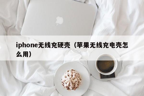 iphone无线充硬壳(苹果无线充电壳怎么用)