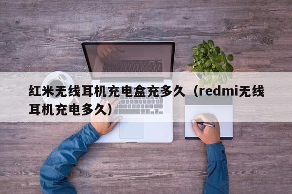 红米无线耳机充电盒充多久(redmi无线耳机充电多久)