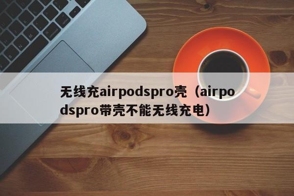 无线充airpodspro壳(airpodspro带壳不能无线充电)
