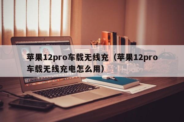 苹果12pro车载无线充(苹果12pro车载无线充电怎么用)