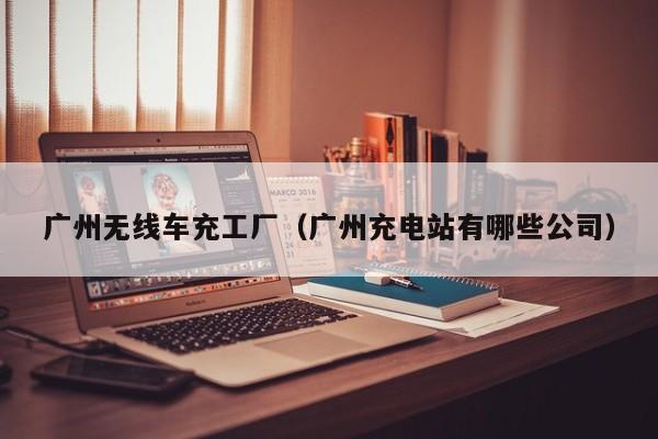广州无线车充工厂(广州充电站有哪些公司)