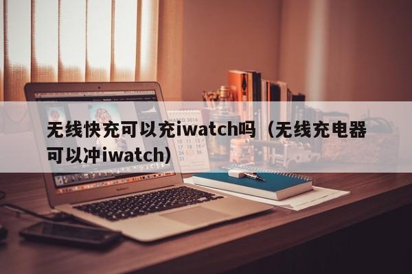 无线快充可以充iwatch吗(无线充电器可以冲iwatch)