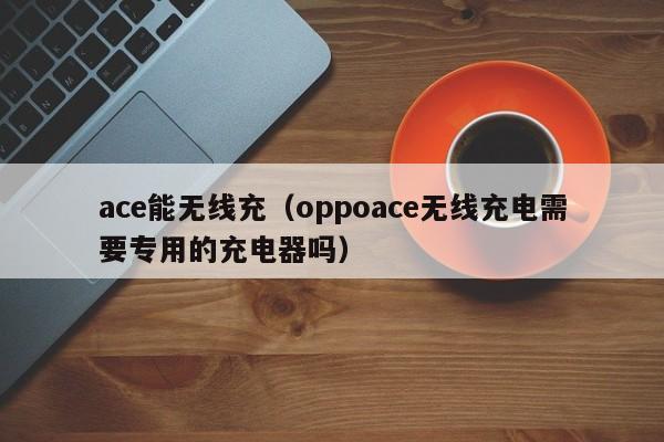 ace能无线充(oppoace无线充电需要专用的充电器吗)