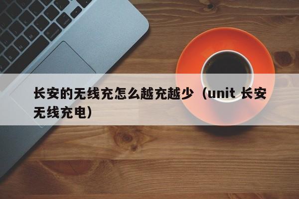 长安的无线充怎么越充越少(unit 长安无线充电)