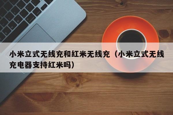 小米立式无线充和红米无线充(小米立式无线充电器支持红米吗)