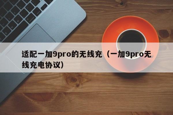 适配一加9pro的无线充(一加9pro无线充电协议)